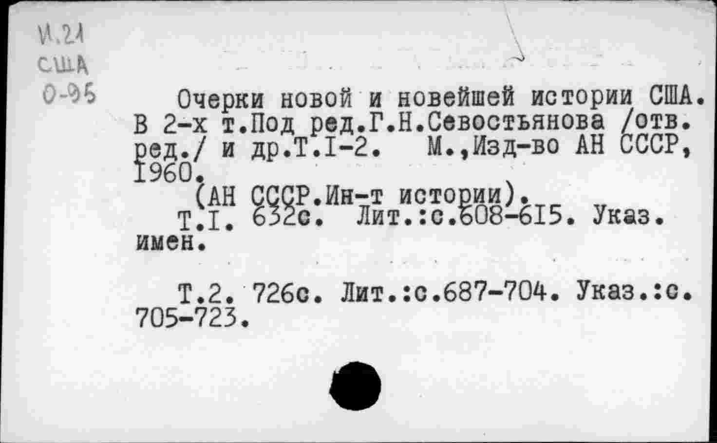 ﻿\ А
№4
США
Очерки новой и новейшей истории США. В 2-х т.Под ред.Г.Н.Севостьянова /отв. ред./ и др.Т.1-2. М.,Изд-во АН СССР, 1960.
(АН СССР.Ин-т истории).
Т.1. 632с. Лит.:с.608-615. Указ, имен.
Т.2. 726с. Лит.:с.687-704. Указ.:с. 705-723.